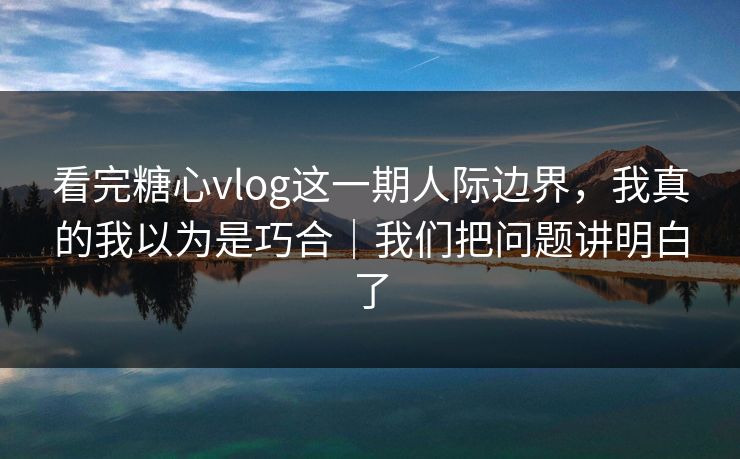 看完糖心vlog这一期人际边界，我真的我以为是巧合｜我们把问题讲明白了