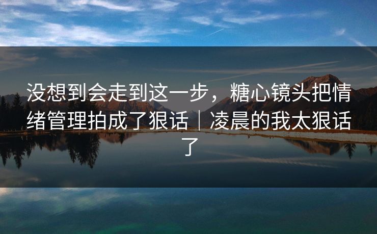 没想到会走到这一步，糖心镜头把情绪管理拍成了狠话｜凌晨的我太狠话了