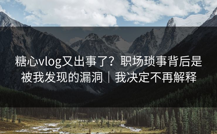 糖心vlog又出事了？职场琐事背后是被我发现的漏洞｜我决定不再解释