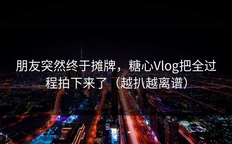 朋友突然终于摊牌，糖心Vlog把全过程拍下来了（越扒越离谱）