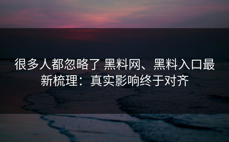 很多人都忽略了 黑料网、黑料入口最新梳理：真实影响终于对齐