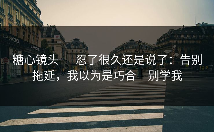 糖心镜头 ｜ 忍了很久还是说了：告别拖延，我以为是巧合｜别学我
