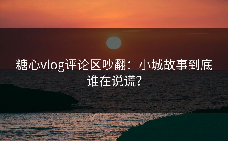 糖心vlog评论区吵翻：小城故事到底谁在说谎？