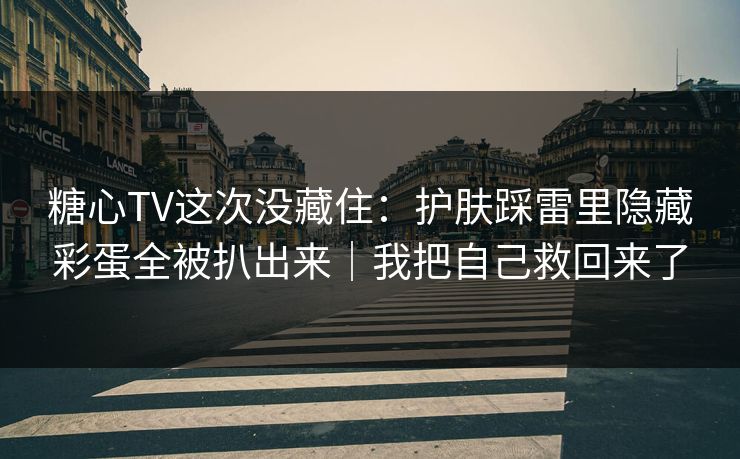 糖心TV这次没藏住：护肤踩雷里隐藏彩蛋全被扒出来｜我把自己救回来了
