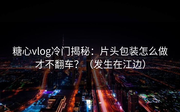 糖心vlog冷门揭秘：片头包装怎么做才不翻车？（发生在江边）