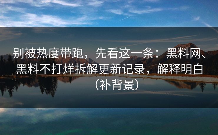 别被热度带跑，先看这一条：黑料网、黑料不打烊拆解更新记录，解释明白（补背景）