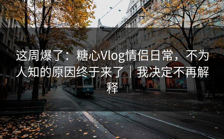 这周爆了：糖心Vlog情侣日常，不为人知的原因终于来了｜我决定不再解释