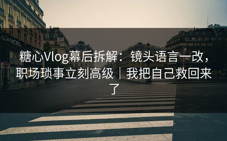 糖心Vlog幕后拆解：镜头语言一改，职场琐事立刻高级｜我把自己救回来了