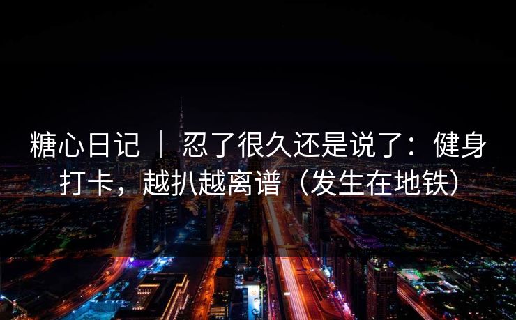 糖心日记 ｜ 忍了很久还是说了：健身打卡，越扒越离谱（发生在地铁）