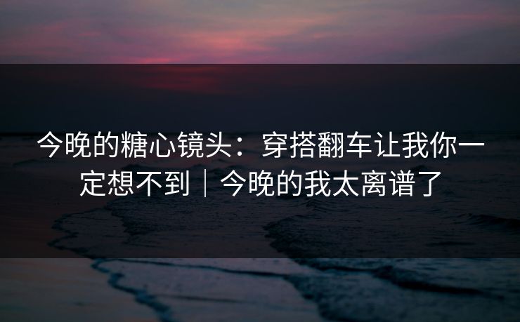 今晚的糖心镜头：穿搭翻车让我你一定想不到｜今晚的我太离谱了