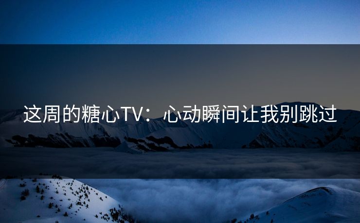 这周的糖心TV：心动瞬间让我别跳过