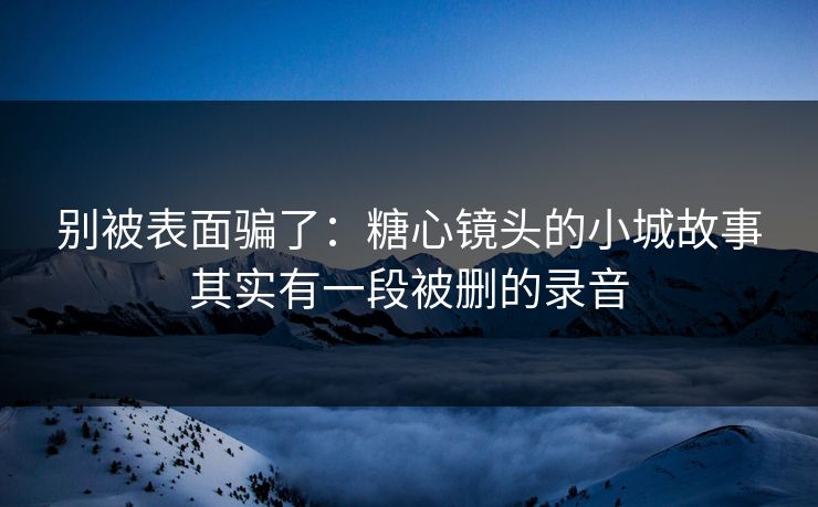 别被表面骗了：糖心镜头的小城故事其实有一段被删的录音