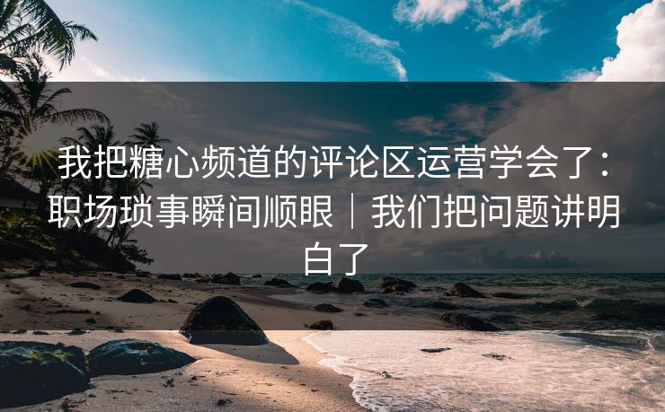 我把糖心频道的评论区运营学会了：职场琐事瞬间顺眼｜我们把问题讲明白了