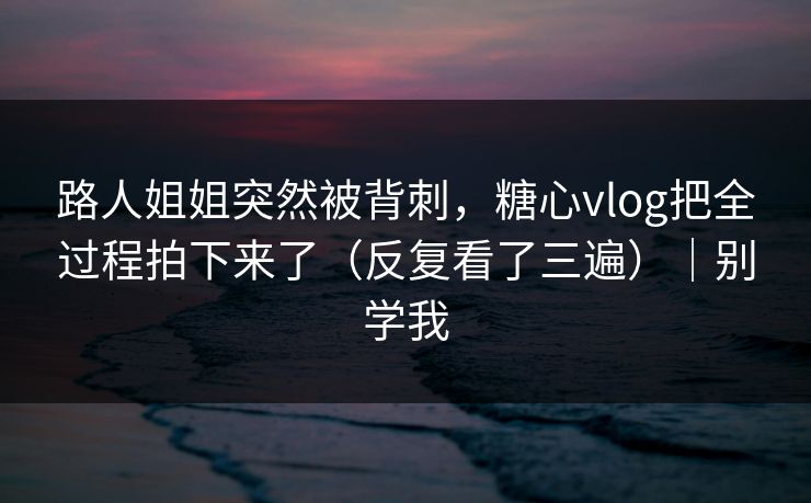 路人姐姐突然被背刺，糖心vlog把全过程拍下来了（反复看了三遍）｜别学我