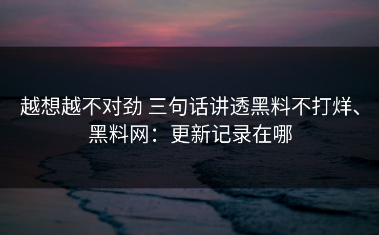 越想越不对劲 三句话讲透黑料不打烊、黑料网：更新记录在哪