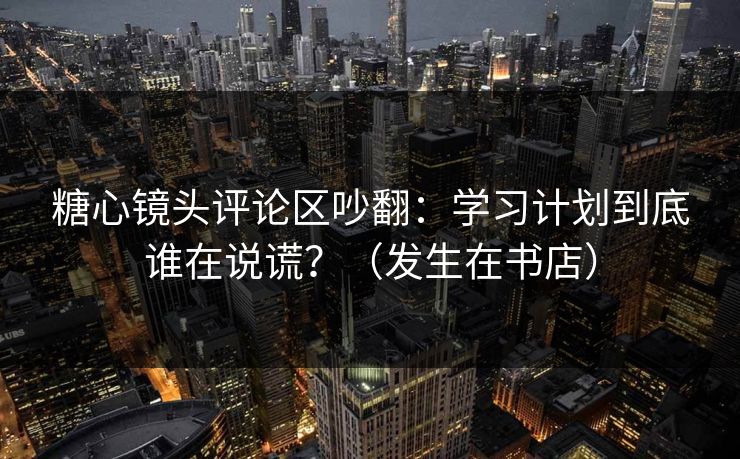 糖心镜头评论区吵翻：学习计划到底谁在说谎？（发生在书店）