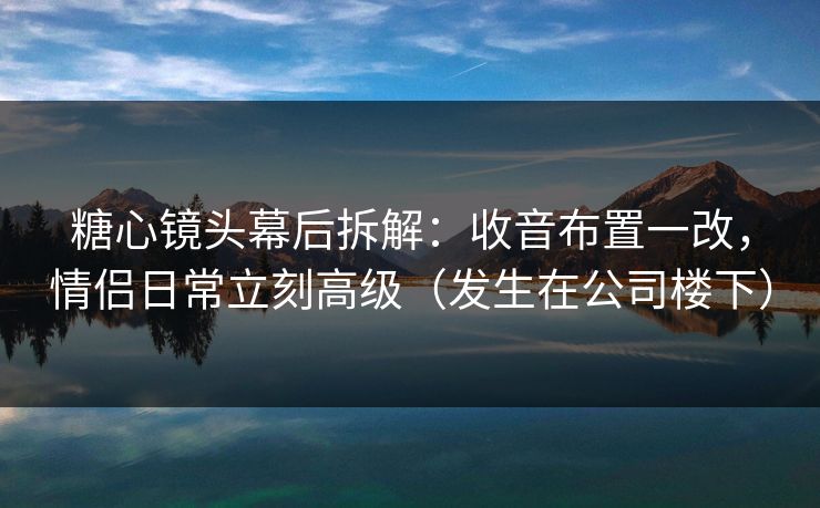 糖心镜头幕后拆解：收音布置一改，情侣日常立刻高级（发生在公司楼下）