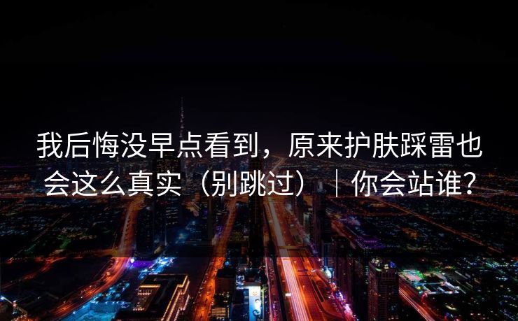 我后悔没早点看到，原来护肤踩雷也会这么真实（别跳过）｜你会站谁？