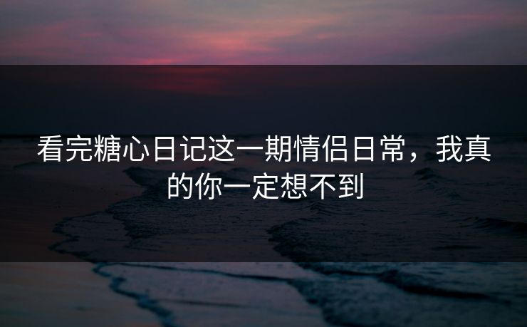 看完糖心日记这一期情侣日常，我真的你一定想不到