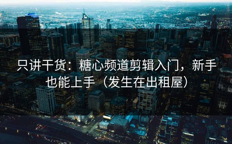 只讲干货：糖心频道剪辑入门，新手也能上手（发生在出租屋）