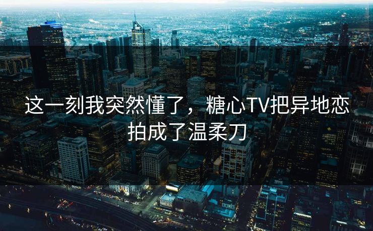 这一刻我突然懂了，糖心TV把异地恋拍成了温柔刀