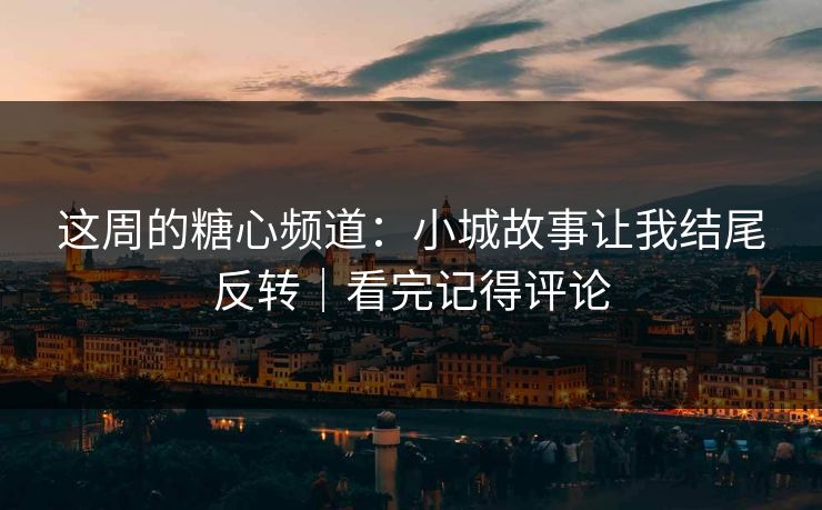 这周的糖心频道：小城故事让我结尾反转｜看完记得评论
