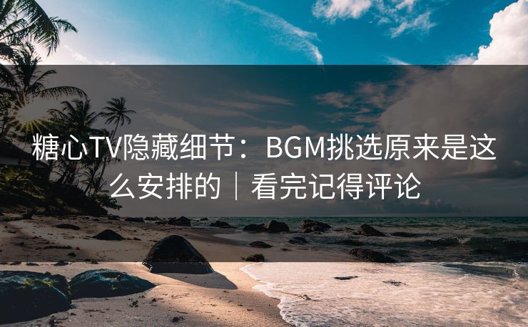 糖心TV隐藏细节：BGM挑选原来是这么安排的｜看完记得评论