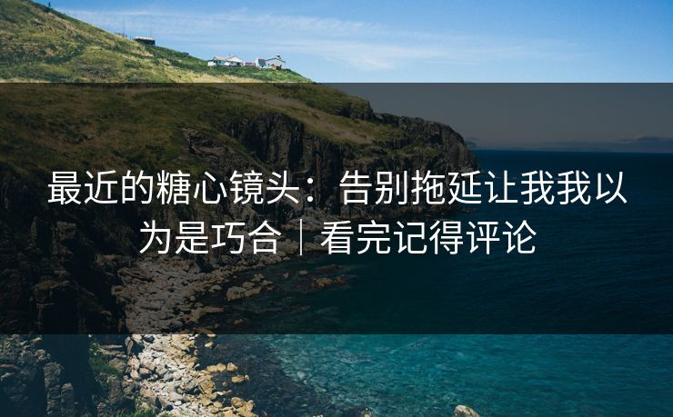 最近的糖心镜头：告别拖延让我我以为是巧合｜看完记得评论