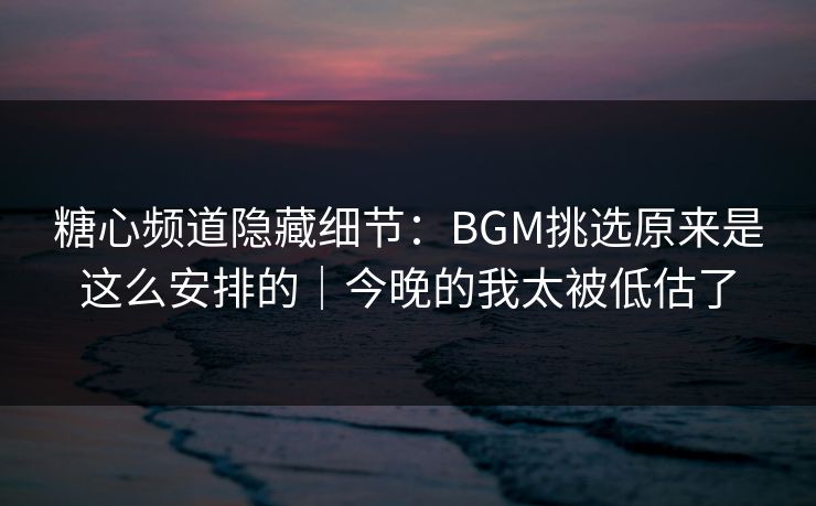 糖心频道隐藏细节：BGM挑选原来是这么安排的｜今晚的我太被低估了