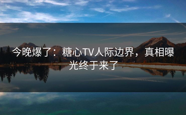 今晚爆了：糖心TV人际边界，真相曝光终于来了