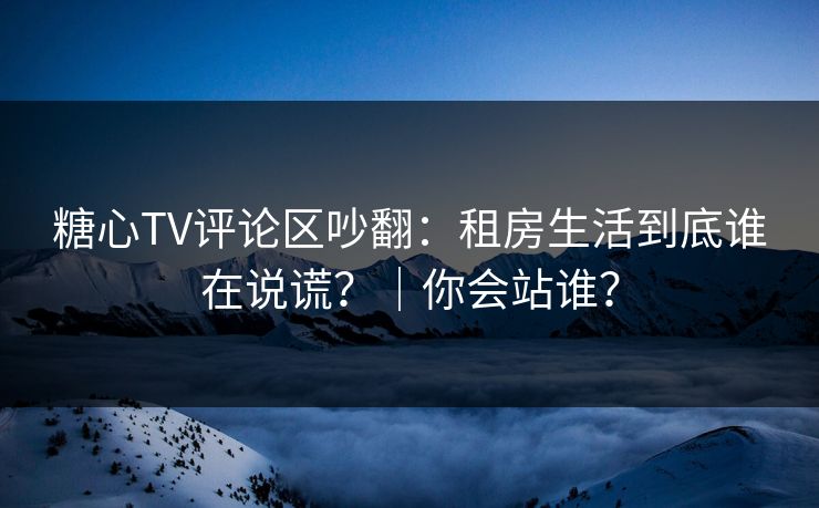 糖心TV评论区吵翻：租房生活到底谁在说谎？｜你会站谁？