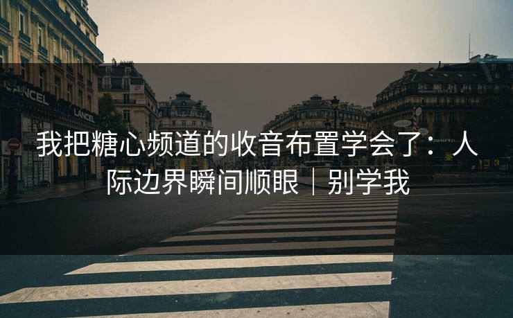 我把糖心频道的收音布置学会了：人际边界瞬间顺眼｜别学我