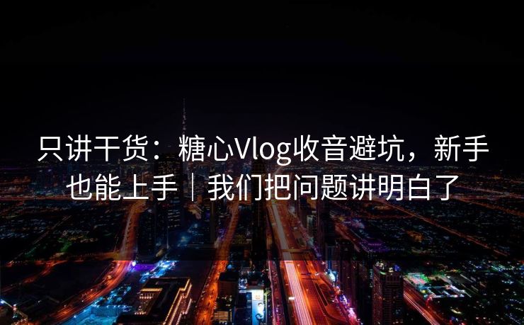 只讲干货：糖心Vlog收音避坑，新手也能上手｜我们把问题讲明白了