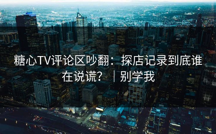 糖心TV评论区吵翻：探店记录到底谁在说谎？｜别学我